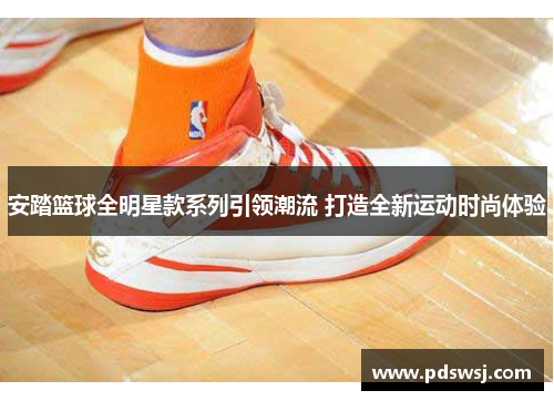 安踏篮球全明星款系列引领潮流 打造全新运动时尚体验