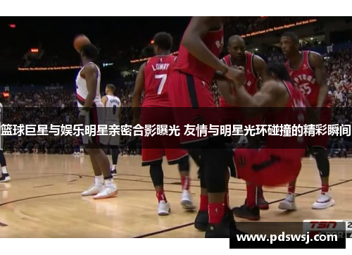 篮球巨星与娱乐明星亲密合影曝光 友情与明星光环碰撞的精彩瞬间