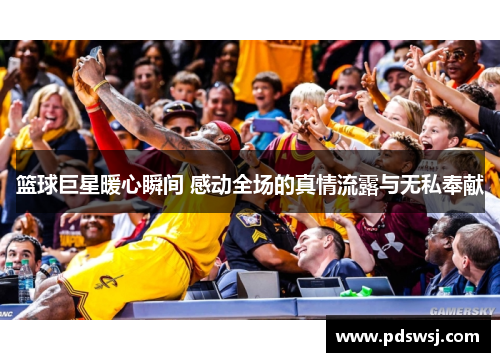 篮球巨星暖心瞬间 感动全场的真情流露与无私奉献