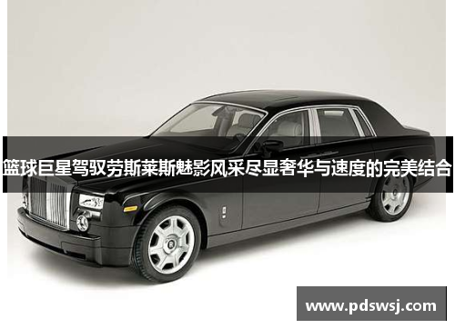 篮球巨星驾驭劳斯莱斯魅影风采尽显奢华与速度的完美结合 篮球巨星驾驭劳斯莱斯魅影风采尽显奢华与速度的完美结合